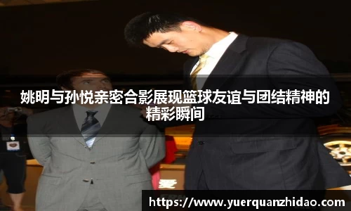 姚明与孙悦亲密合影展现篮球友谊与团结精神的精彩瞬间